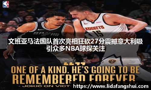 文班亚马法国队首次亮相狂砍27分震撼意大利吸引众多NBA球探关注